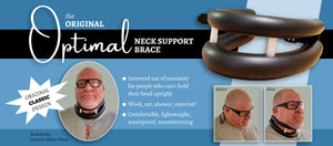 The Original Optimal Neck Support Brace. Superior neck support for people who can't hold their head in an upright position. Work, eat, shower, and exercise with this lightweight, waterproof, comfortable neck brace. The best on the market!