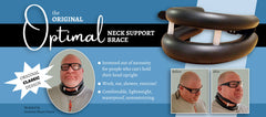 The Original Optimal Neck Support Brace. Superior neck support for people who can't hold their head in an upright position. Work, eat, shower, and exercise with this lightweight, waterproof, comfortable neck brace. The best on the market!